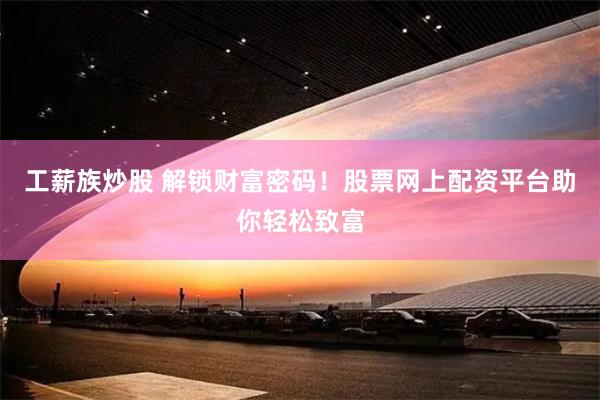 工薪族炒股 解锁财富密码！股票网上配资平台助你轻松致富