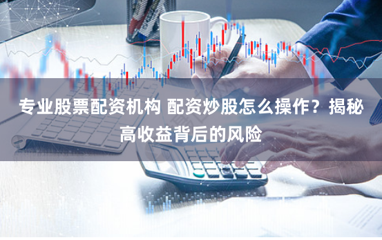 专业股票配资机构 配资炒股怎么操作？揭秘高收益背后的风险