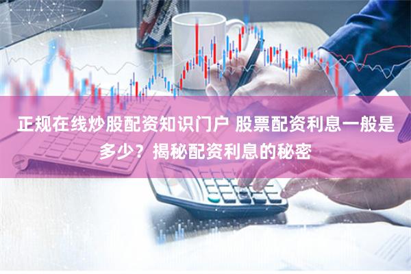 正规在线炒股配资知识门户 股票配资利息一般是多少？揭秘配资利息的秘密
