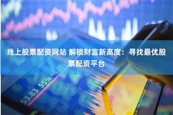 线上股票配资网站 解锁财富新高度：寻找最优股票配资平台