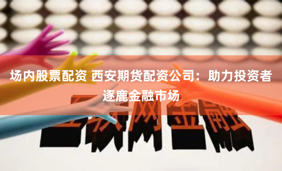 场内股票配资 西安期货配资公司：助力投资者逐鹿金融市场