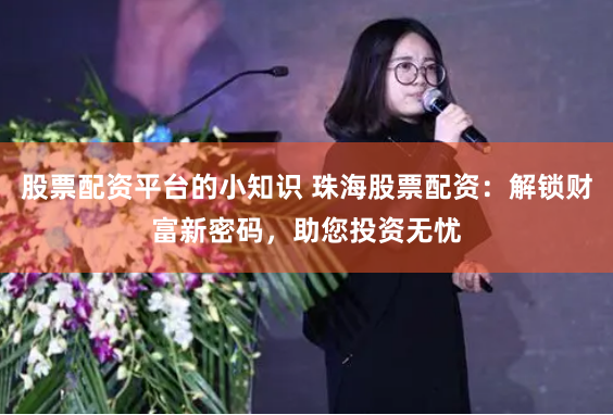 股票配资平台的小知识 珠海股票配资：解锁财富新密码，助您投资无忧