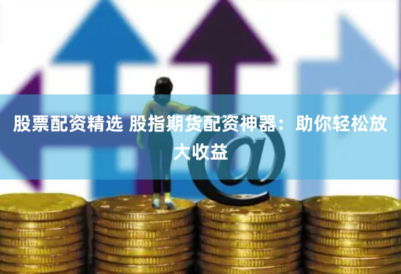 股票配资精选 股指期货配资神器：助你轻松放大收益