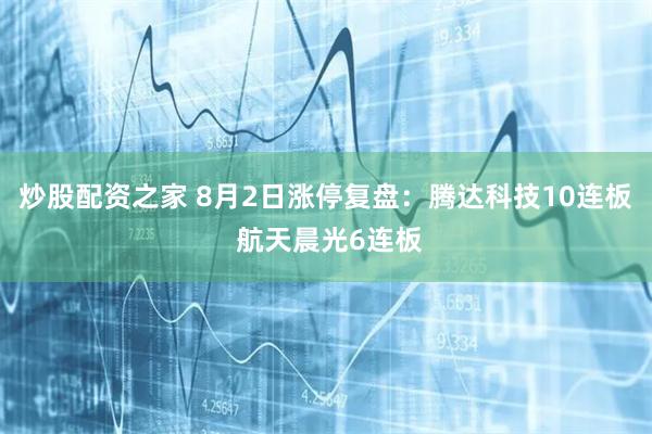 炒股配资之家 8月2日涨停复盘:腾达科技10连板 航天晨光6连板