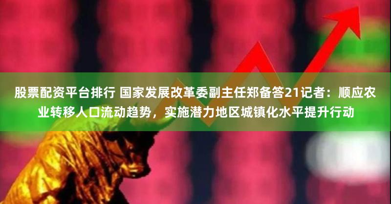 股票配资平台排行 国家发展改革委副主任郑备答21记者：顺应农业转移人口流动趋势，实施潜力地区城镇化水平提升行动