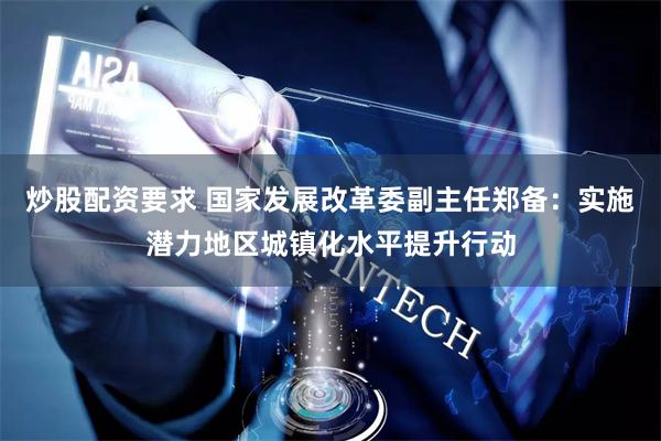 炒股配资要求 国家发展改革委副主任郑备：实施潜力地区城镇化水平提升行动