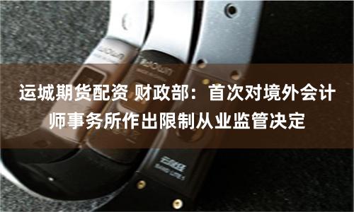 运城期货配资 财政部：首次对境外会计师事务所作出限制从业监管决定