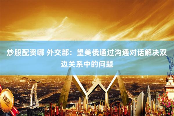炒股配资哪 外交部：望美俄通过沟通对话解决双边关系中的问题