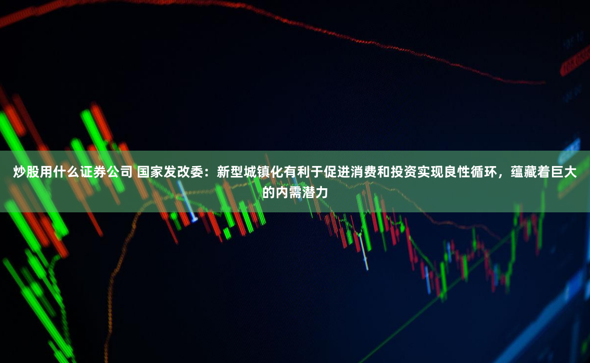炒股用什么证券公司 国家发改委：新型城镇化有利于促进消费和投资实现良性循环，蕴藏着巨大的内需潜力
