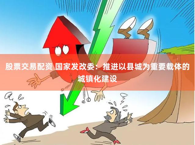 股票交易配资 国家发改委：推进以县城为重要载体的城镇化建设