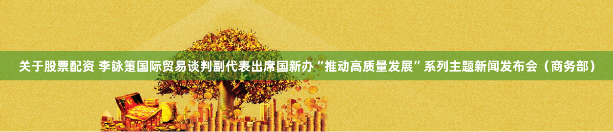 关于股票配资 李詠箑国际贸易谈判副代表出席国新办“推动高质量发展”系列主题新闻发布会（商务部）