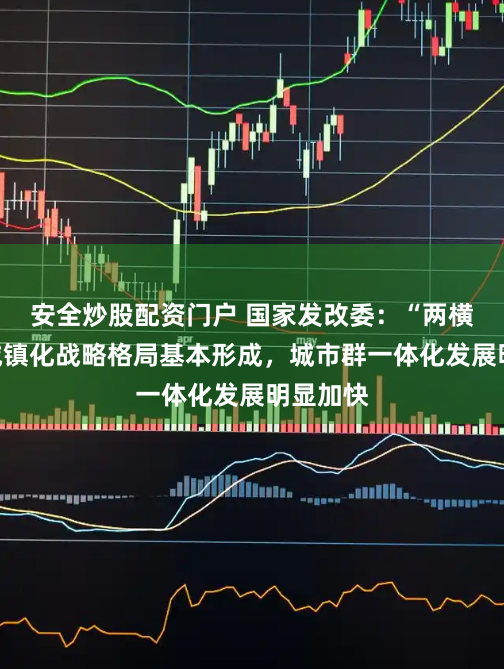 安全炒股配资门户 国家发改委：“两横三纵”城镇化战略格局基本形成，城市群一体化发展明显加快