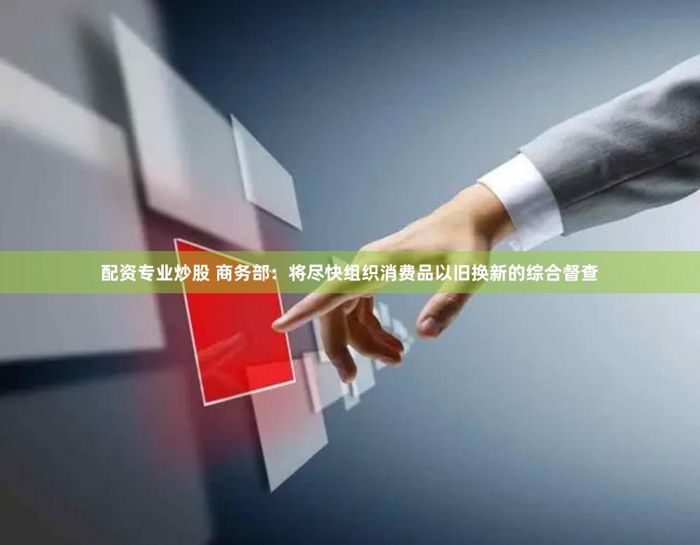 配资专业炒股 商务部：将尽快组织消费品以旧换新的综合督查