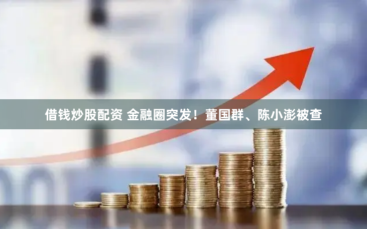 借钱炒股配资 金融圈突发！董国群、陈小澎被查