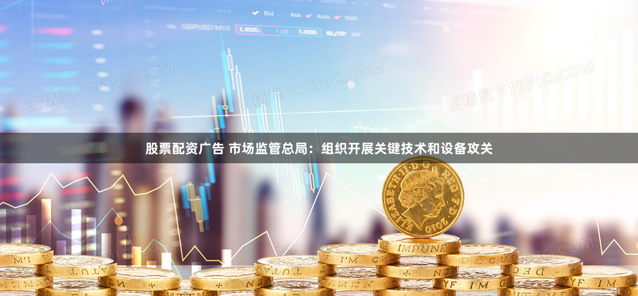 股票配资广告 市场监管总局：组织开展关键技术和设备攻关