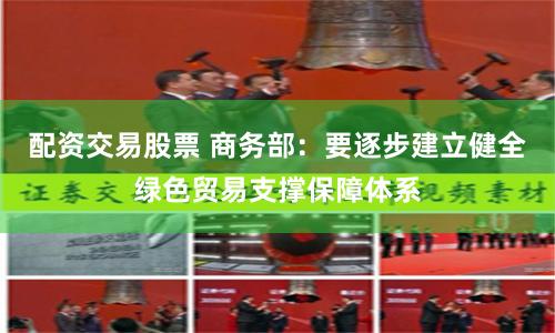 配资交易股票 商务部：要逐步建立健全绿色贸易支撑保障体系