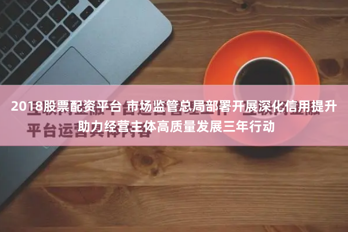 2018股票配资平台 市场监管总局部署开展深化信用提升 助力经营主体高质量发展三年行动
