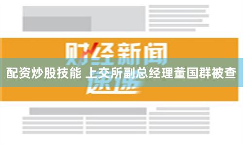 配资炒股技能 上交所副总经理董国群被查