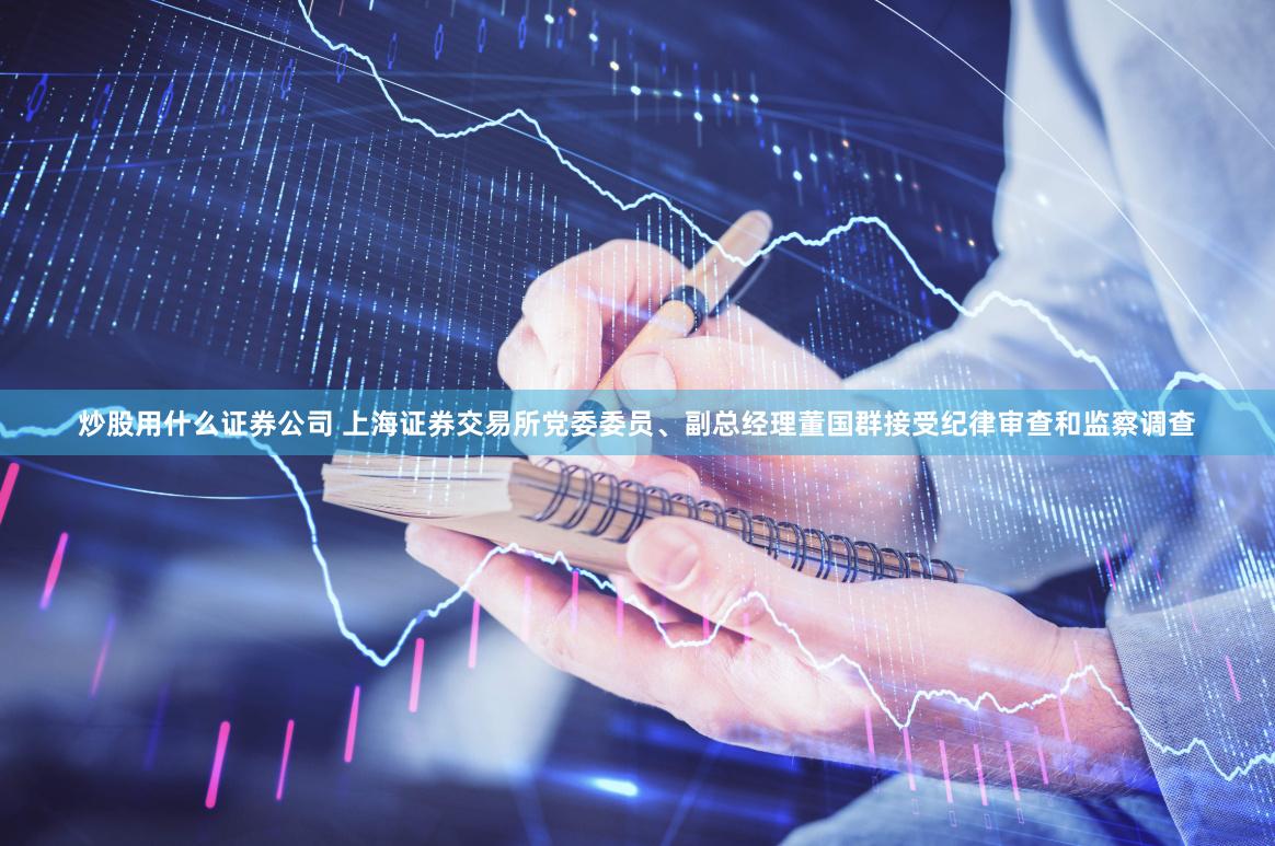 炒股用什么证券公司 上海证券交易所党委委员、副总经理董国群接受纪律审查和监察调查