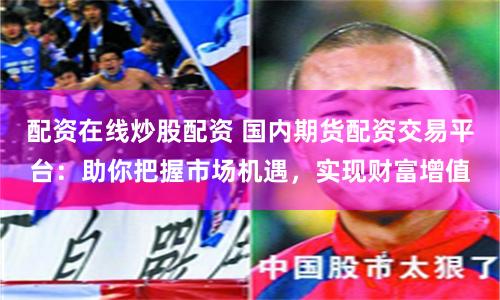 配资在线炒股配资 国内期货配资交易平台：助你把握市场机遇，实现财富增值