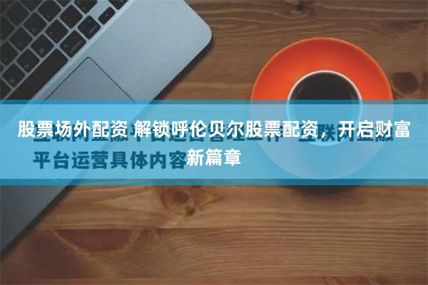 股票场外配资 解锁呼伦贝尔股票配资，开启财富新篇章