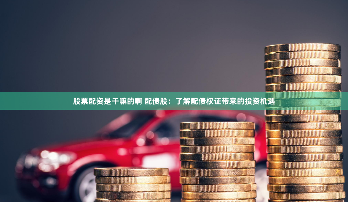 股票配资是干嘛的啊 配债股：了解配债权证带来的投资机遇