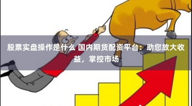 股票实盘操作是什么 国内期货配资平台:助您放大收益,掌控市场