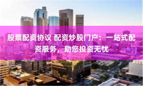 股票配资协议 配资炒股门户：一站式配资服务，助您投资无忧