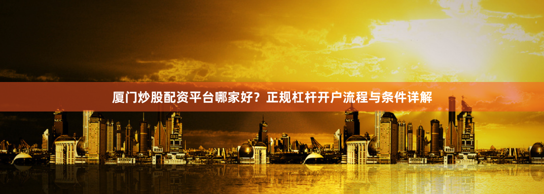 厦门炒股配资平台哪家好？正规杠杆开户流程与条件详解